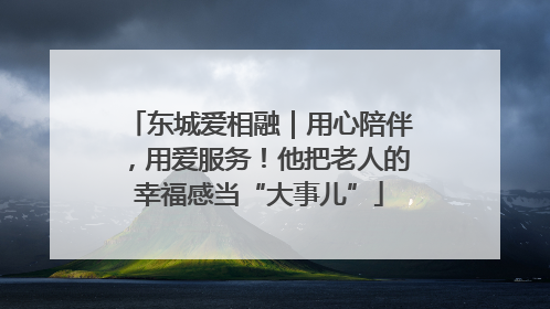 东城爱相融｜用心陪伴，用爱服务！他把老人的幸福感当“大事儿”