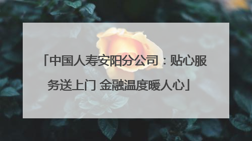 中国人寿安阳分公司：贴心服务送上门 金融温度暖人心