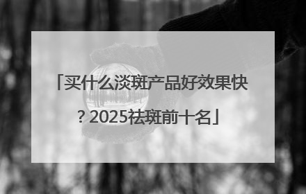 买什么淡斑产品好效果快？2025祛斑前十名