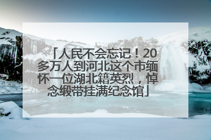 人民不会忘记！20多万人到河北这个市缅怀一位湖北籍英烈，悼念缎带挂满纪念馆