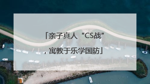 亲子真人“CS战”，寓教于乐学国防