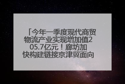 今年一季度现代商贸物流产业实现增加值205.7亿元！廊坊加快构建链接京津冀面向全世界的物流通道