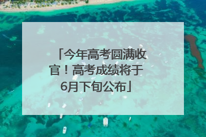 今年高考圆满收官！高考成绩将于6月下旬公布