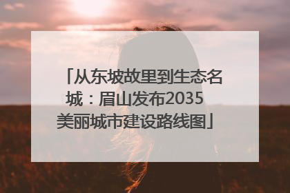 从东坡故里到生态名城：眉山发布2035美丽城市建设路线图