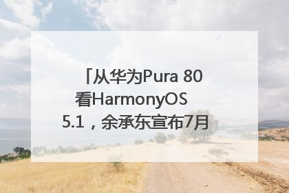 从华为Pura 80看HarmonyOS 5.1，余承东宣布7月迎来首批机型升级