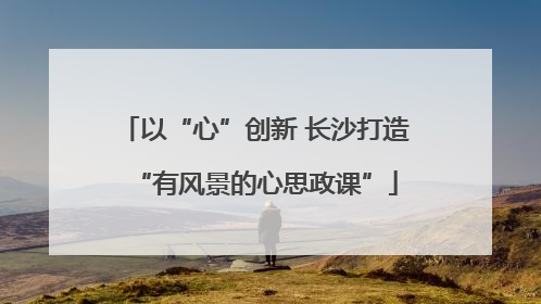 以“心”创新 长沙打造“有风景的心思政课”