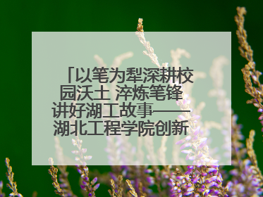 以笔为犁深耕校园沃土 淬炼笔锋讲好湖工故事——湖北工程学院创新机制锻造新时代宣传“轻骑兵”