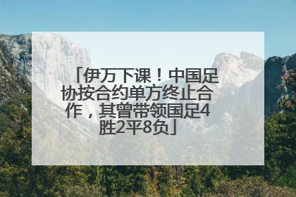 伊万下课！中国足协按合约单方终止合作，其曾带领国足4胜2平8负