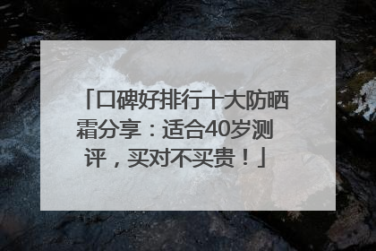 口碑好排行十大防晒霜分享：适合40岁测评，买对不买贵！