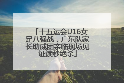十五运会U16女足八强战，广东队家长助威团亲临现场见证读秒绝杀
