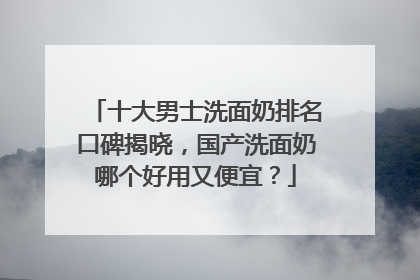 十大男士洗面奶排名口碑揭晓，国产洗面奶哪个好用又便宜？