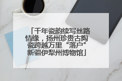 千年瓷韵续写丝路情缘，扬州珍贵古陶瓷跨越万里“落户”新疆伊犁州博物馆