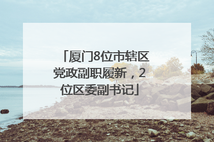 厦门8位市辖区党政副职履新，2位区委副书记