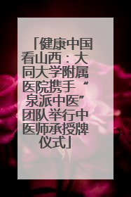 健康中国看山西：大同大学附属医院携手“泉派中医”团队举行中医师承授牌仪式