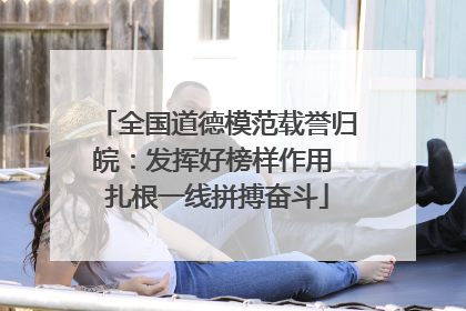全国道德模范载誉归皖：发挥好榜样作用 扎根一线拼搏奋斗