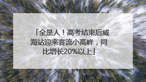 全是人！高考结束后威海站迎来客流小高峰，同比增长20%以上