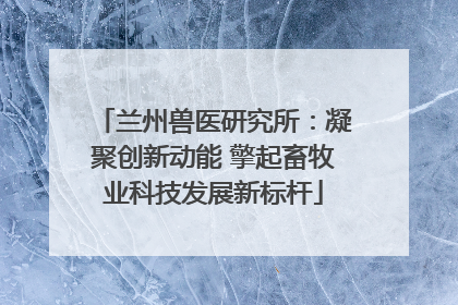 兰州兽医研究所：凝聚创新动能 擎起畜牧业科技发展新标杆