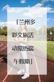 兰州多彩文旅活动搅热端午假期