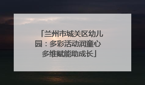 兰州市城关区幼儿园：多彩活动润童心 多维赋能助成长