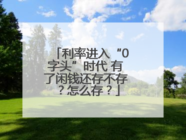 利率进入“0字头”时代 有了闲钱还存不存？怎么存？