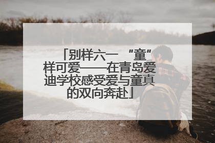 别样六一 “童”样可爱——在青岛爱迪学校感受爱与童真的双向奔赴