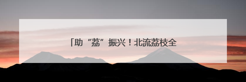 助“荔”振兴！北流荔枝全产业链带动特色农业升级