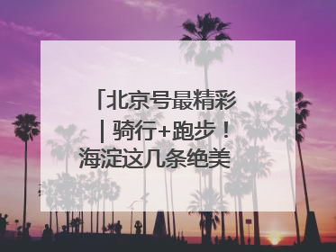 北京号最精彩｜骑行+跑步！海淀这几条绝美路线不容错过
