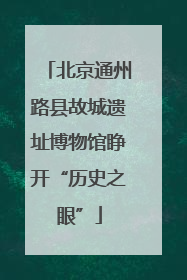 北京通州路县故城遗址博物馆睁开“历史之眼”