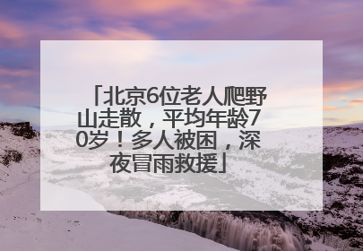 北京6位老人爬野山走散，平均年龄70岁！多人被困，深夜冒雨救援
