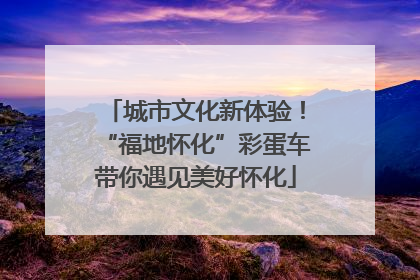 城市文化新体验！“福地怀化”彩蛋车带你遇见美好怀化