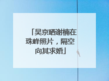 吴京晒谢楠在珠峰照片，隔空向其求婚