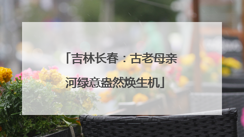 吉林长春：古老母亲河绿意盎然焕生机