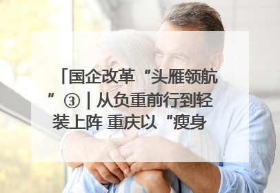 国企改革“头雁领航”③｜从负重前行到轻装上阵 重庆以“瘦身”谋“健体”