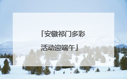 安徽祁门多彩活动迎端午