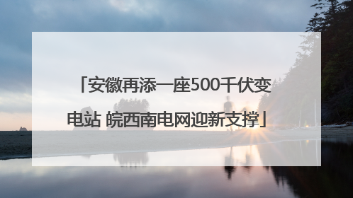 安徽再添一座500千伏变电站 皖西南电网迎新支撑