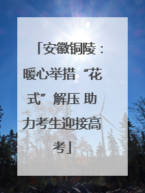 安徽铜陵：暖心举措“花式”解压 助力考生迎接高考