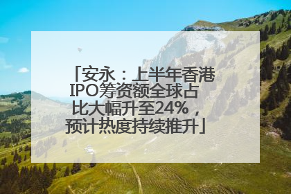 安永：上半年香港IPO筹资额全球占比大幅升至24%，预计热度持续推升