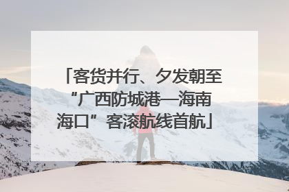客货并行、夕发朝至 “广西防城港—海南海口”客滚航线首航