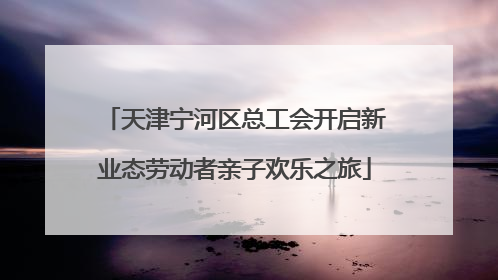 天津宁河区总工会开启新业态劳动者亲子欢乐之旅