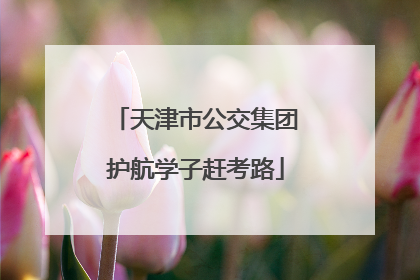天津市公交集团护航学子赶考路