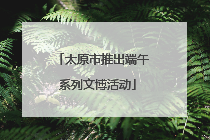 太原市推出端午系列文博活动