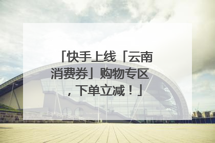 快手上线「云南消费券」购物专区，下单立减！