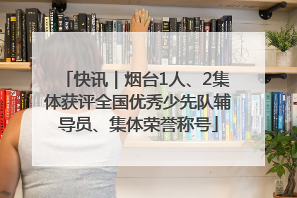快讯｜烟台1人、2集体获评全国优秀少先队辅导员、集体荣誉称号