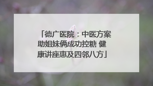 德广医院：中医方案助姐妹俩成功控糖 健康讲座惠及四邻八方