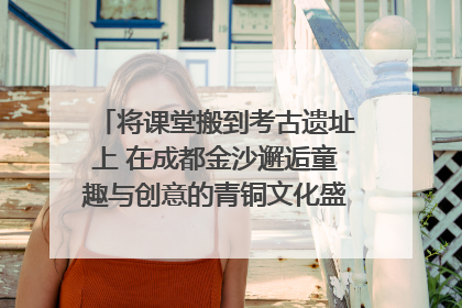 将课堂搬到考古遗址上 在成都金沙邂逅童趣与创意的青铜文化盛宴｜文化中国行