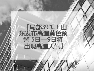 局部39℃！山东发布高温黄色预警 5日—9日将出现高温天气