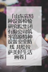 山东省特种设备检验研究院集团有限公司筑牢高原特种设备安全防线 共绘拉萨美好生活画卷