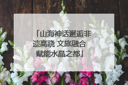山海神话邂逅非遗高跷 文旅融合赋能水晶之都