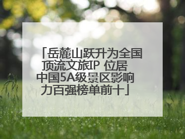岳麓山跃升为全国顶流文旅IP 位居中国5A级景区影响力百强榜单前十
