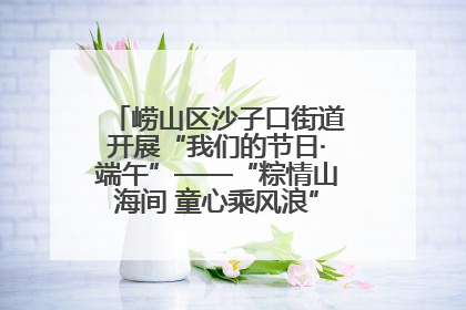 崂山区沙子口街道开展“我们的节日·端午”——“粽情山海间 童心乘风浪”文明实践活动